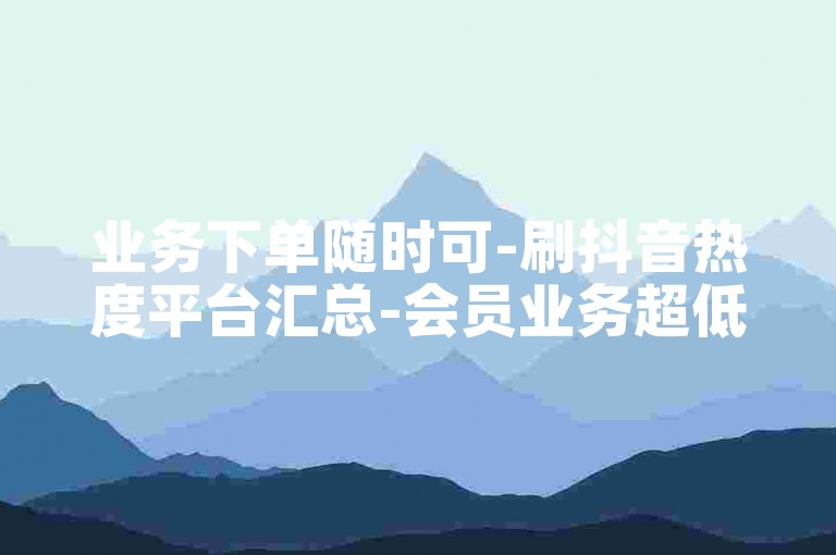 业务下单随时可-刷抖音热度平台汇总-会员业务超低价-李华张明学习资源