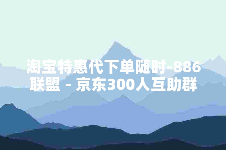 淘宝特惠代下单随时-886联盟 - 京东300人互助群免费 - tb24h自助下单平台