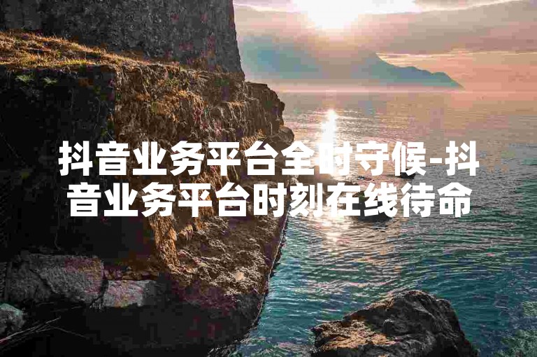 抖音业务平台全时守候-抖音业务平台时刻在线待命