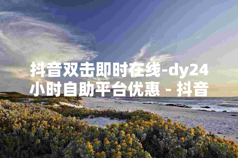 抖音双击即时在线-dy24小时自助平台优惠 - 抖音点赞链接入口在哪 - 快手24小时业务平台