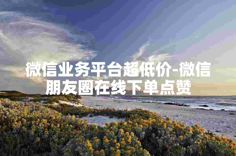 微信业务平台超低价-微信朋友圈在线下单点赞