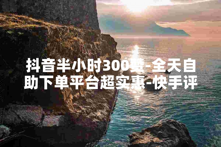 抖音半小时300赞-全天自助下单平台超实惠-快手评论赞购买-微博点赞低价自助