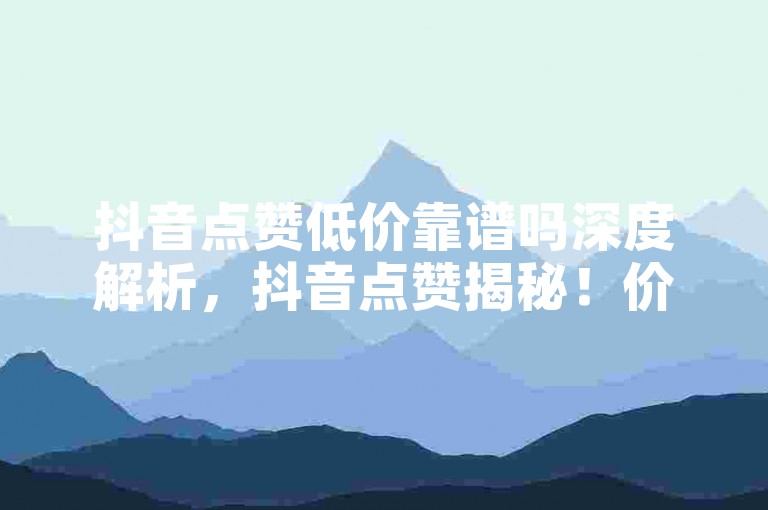 抖音点赞低价靠谱吗深度解析，抖音点赞揭秘！价格低廉可信否？！2025必懂抖音业务24小时自助攻略-抖音评论任务平台盘点2024官方严正声明！