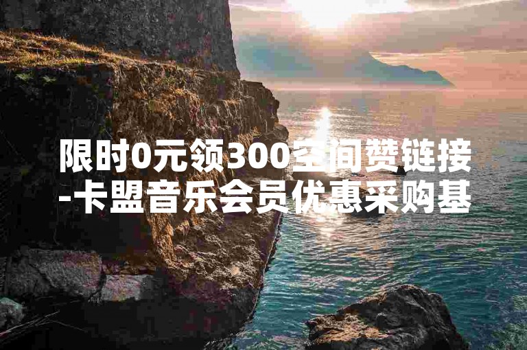 限时0元领300空间赞链接-卡盟音乐会员优惠采购基地
