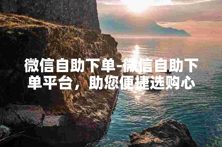 微信自助下单-微信自助下单平台，助您便捷选购心仪物品