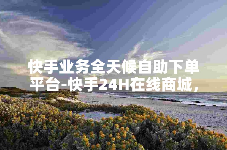 快手业务全天候自助下单平台-快手24H在线商城，便捷随心选购