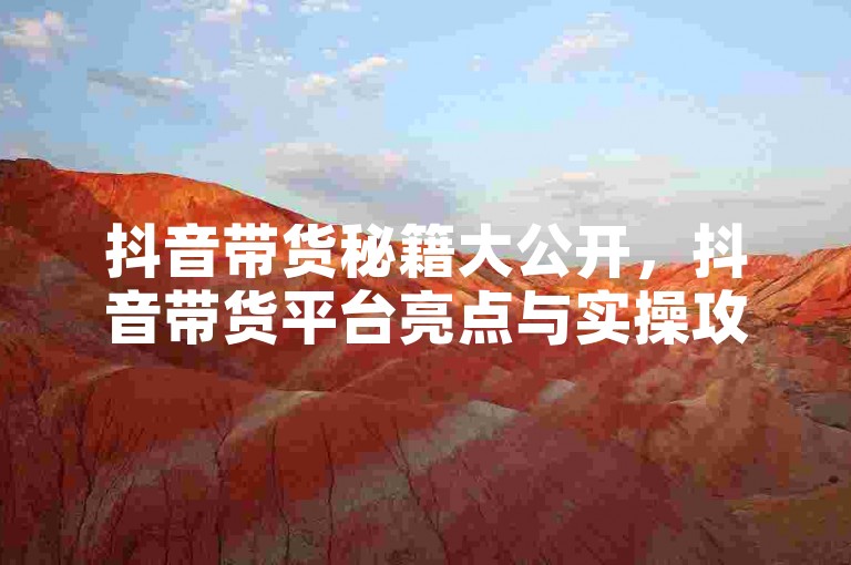 抖音带货秘籍大公开，抖音带货平台亮点与实操攻略！2025必备