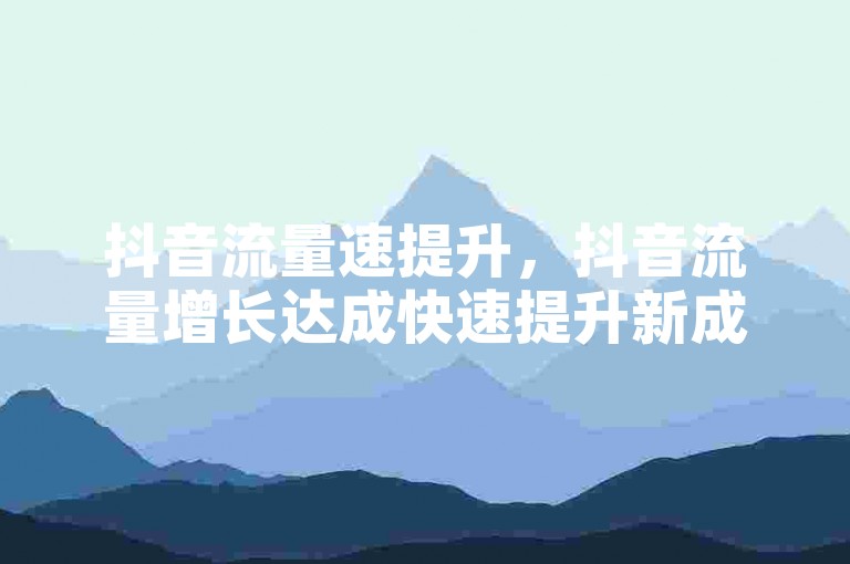 抖音流量速提升，抖音流量增长达成快速提升新成效？