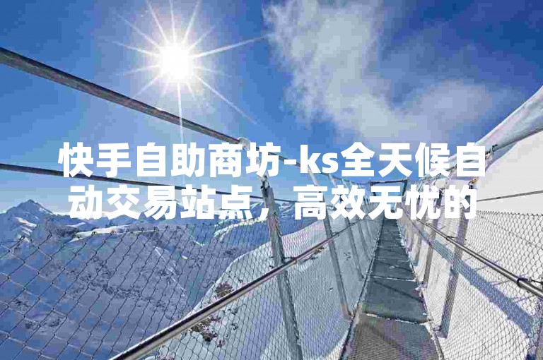 快手自助商坊-ks全天候自动交易站点，高效无忧的买卖交互平台