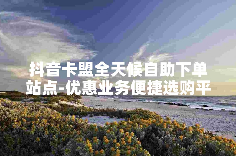 抖音卡盟全天候自助下单站点-优惠业务便捷选购平台