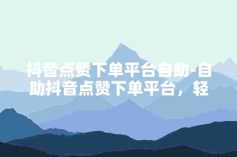 抖音点赞下单平台自助-自助抖音点赞下单平台，轻松增加热度