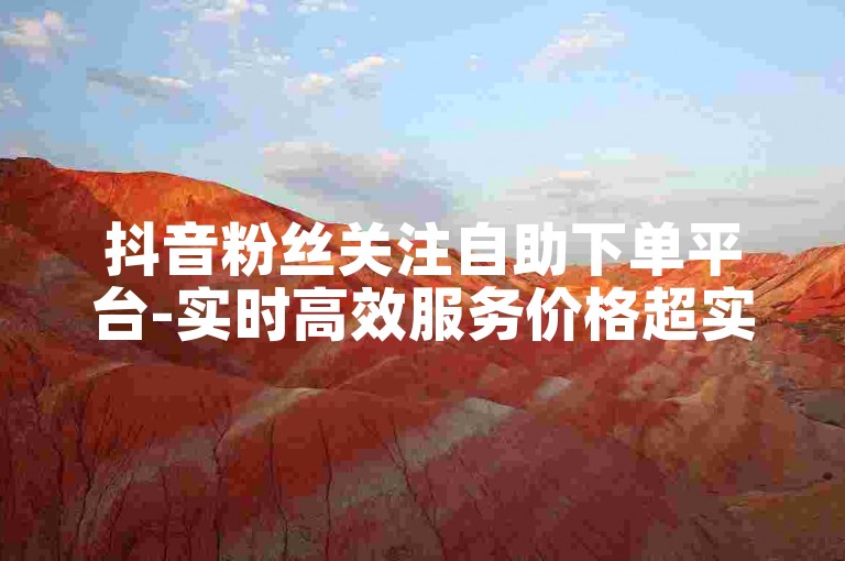 抖音粉丝关注自助下单平台-实时高效服务价格超实惠