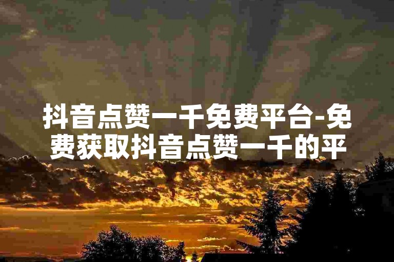抖音点赞一千免费平台-免费获取抖音点赞一千的平台汇总