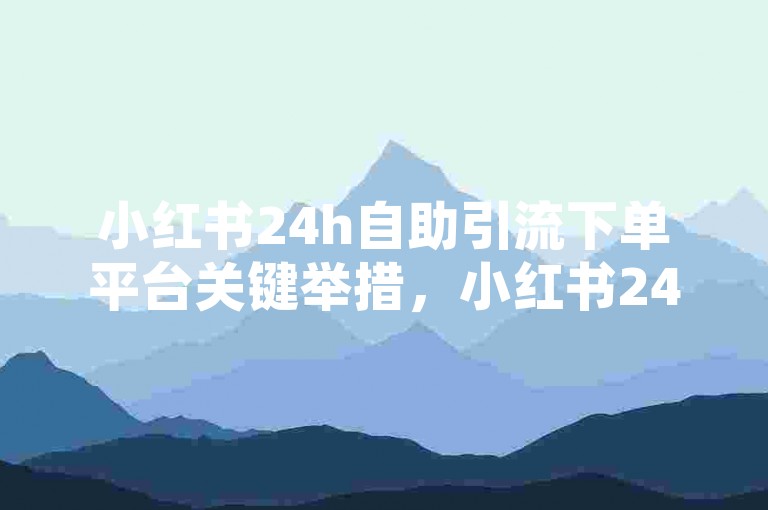 小红书24h自助引流下单平台关键举措，小红书24小时自助引流下单全攻略！新手必知！