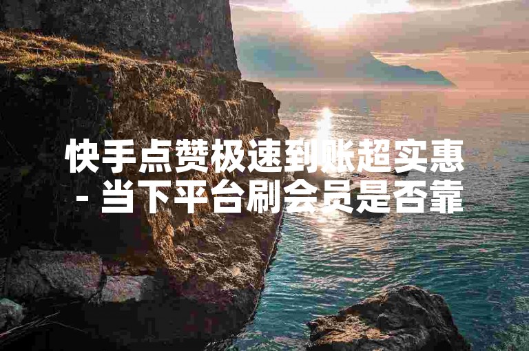 快手点赞极速到账超实惠 - 当下平台刷会员是否靠谱呢