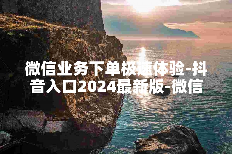 微信业务下单极速体验-抖音入口2024最新版-微信阅读量5自助下单-微信朋友圈点赞评论服务