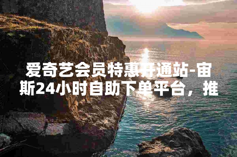 爱奇艺会员特惠开通站-宙斯24小时自助下单平台，推动服务极速开展