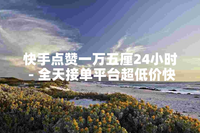 快手点赞一万五厘24小时 - 全天接单平台超低价快-