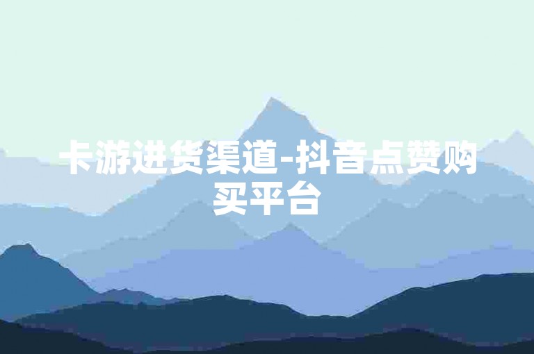 卡游进货渠道-抖音点赞购买平台