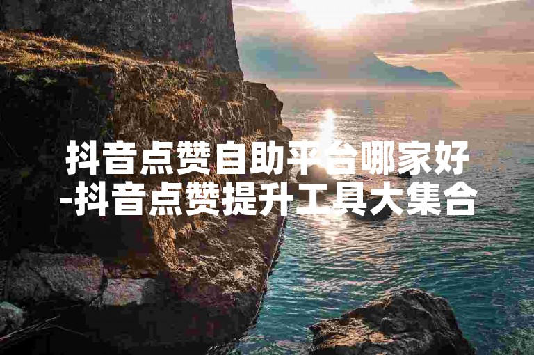 抖音点赞自助平台哪家好-抖音点赞提升工具大集合！