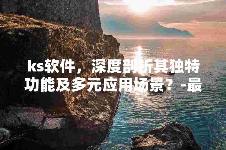 ks软件，深度剖析其独特功能及多元应用场景？-最新答案解读落实 _ IOS76.52.31