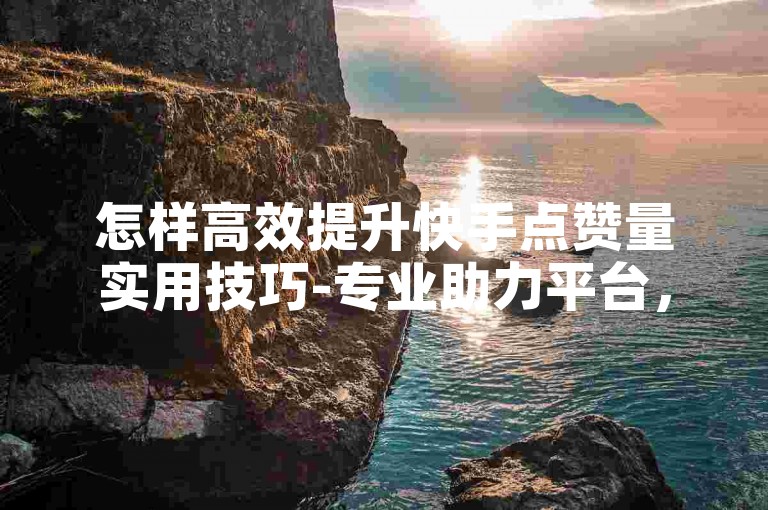 怎样高效提升快手点赞量实用技巧-专业助力平台，12小时内高效响应，便捷使用流程！