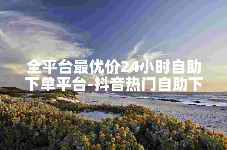 全平台最优价24小时自助下单平台-抖音热门自助下单中心-高校生课程自助服务网站-免费点赞助力刷