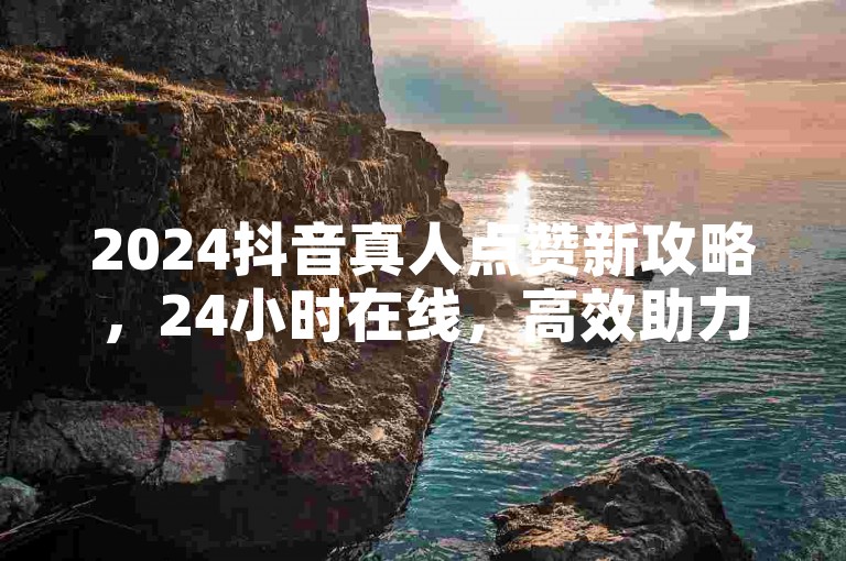 2024抖音真人点赞新攻略，24小时在线，高效助力涨人气！