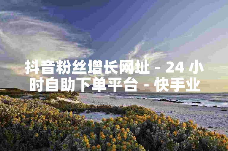 抖音粉丝增长网址 - 24 小时自助下单平台 - 快手业务在线自助下单