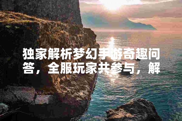 独家解析梦幻手游奇趣问答，全服玩家共参与，解惑赢好礼！