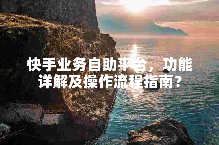 快手业务自助平台，功能详解及操作流程指南？