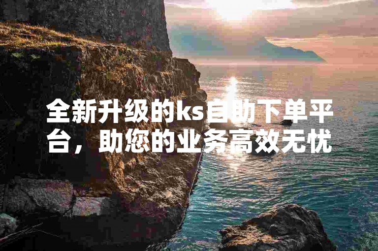 全新升级的ks自助下单平台，助您的业务高效无忧便捷