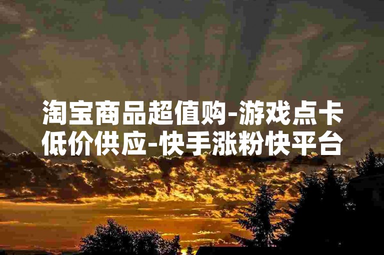 淘宝商品超值购-游戏点卡低价供应-快手涨粉快平台-便捷自助服务