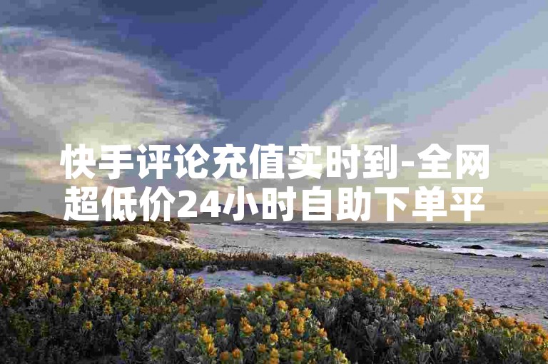 快手评论充值实时到-全网超低价24小时自助下单平台