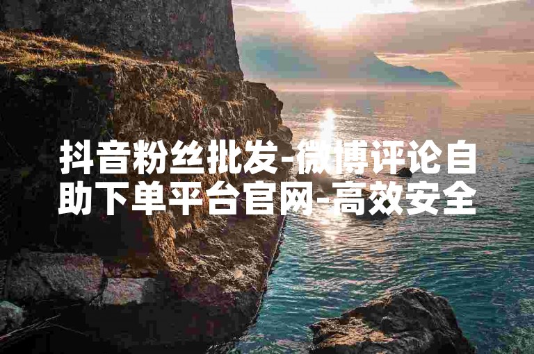 抖音粉丝批发-微博评论自助下单平台官网-高效安全