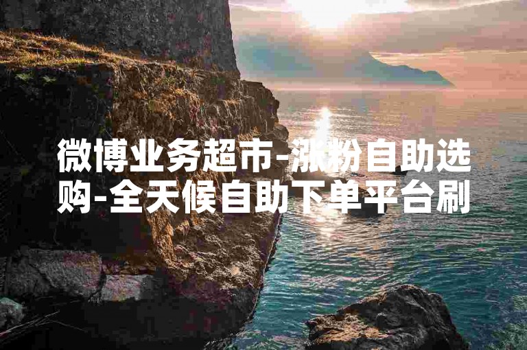 微博业务超市-涨粉自助选购-全天候自助下单平台刷评论-和平精英卡盟自助下单站点