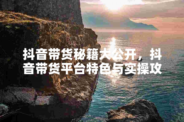 抖音带货秘籍大公开，抖音带货平台特色与实操攻略！2025必备-