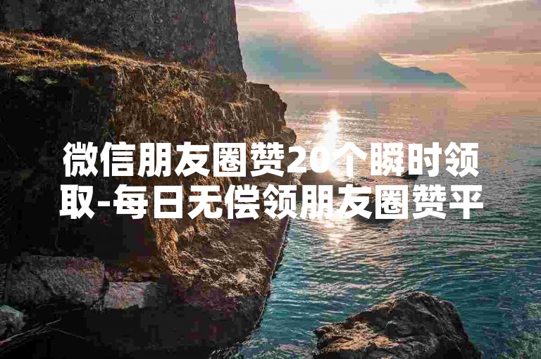 微信朋友圈赞20个瞬时领取-每日无偿领朋友圈赞平台-微信点赞-免增粉的工具