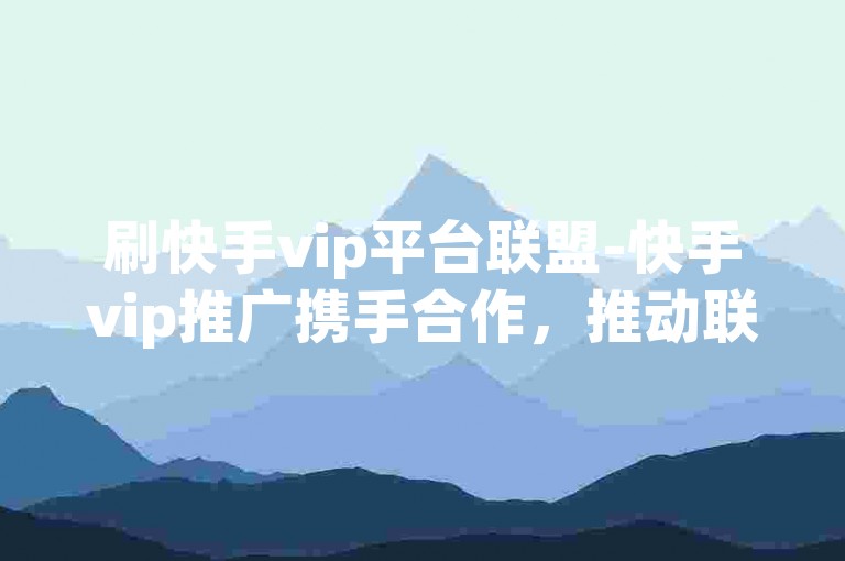 刷快手vip平台联盟-快手vip推广携手合作，推动联盟业务腾飞-微博业务站点优惠-自助下单中心超低价惊喜呈现！