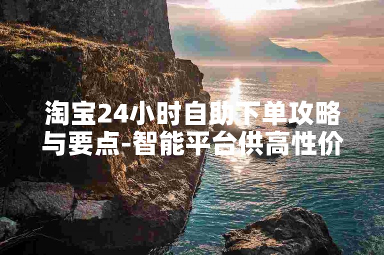 淘宝24小时自助下单攻略与要点-智能平台供高性价比优选服务