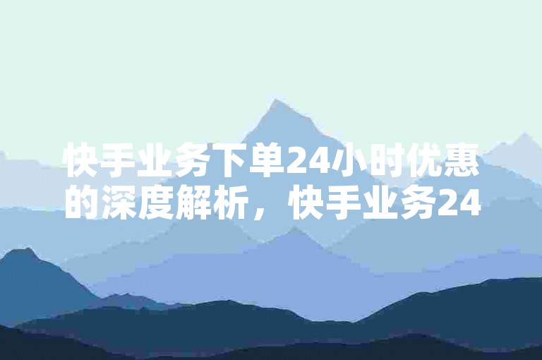 快手业务下单24小时优惠的深度解析，快手业务24小时优惠狂欢！！2024必备