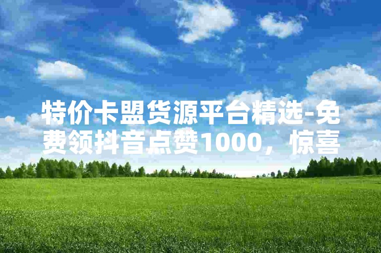 特价卡盟货源平台精选-免费领抖音点赞1000，惊喜折扣！