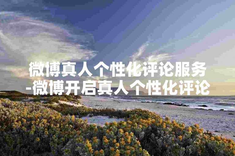 微博真人个性化评论服务-微博开启真人个性化评论功能，增强社交互动