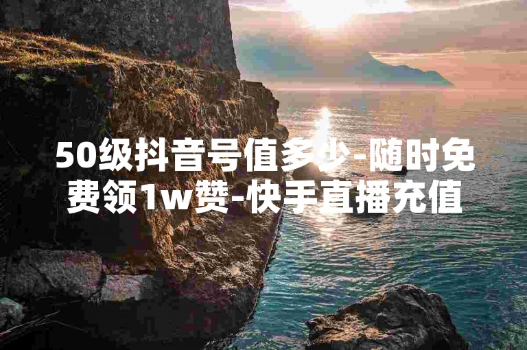 50级抖音号值多少-随时免费领1w赞-快手直播充值通道-安全便捷自助下单