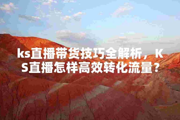 ks直播带货技巧全解析，KS直播怎样高效转化流量？2024必备攻略