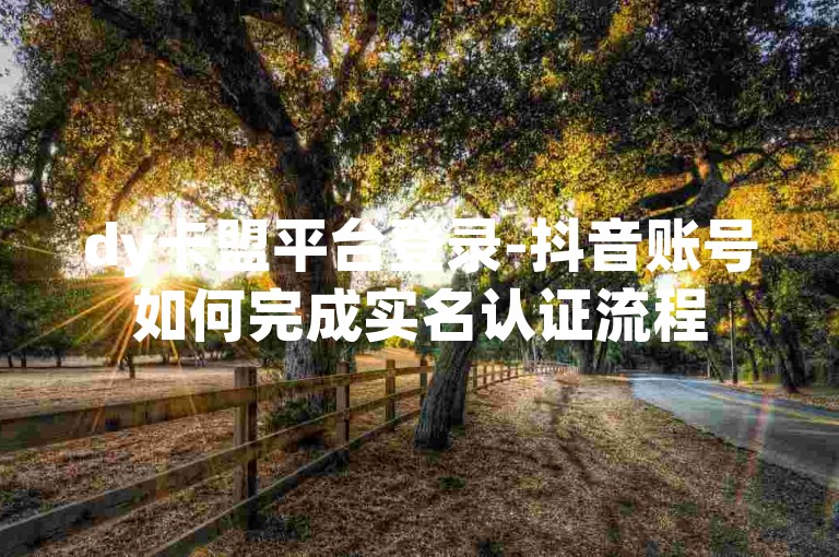 dy卡盟平台登录-抖音账号如何完成实名认证流程