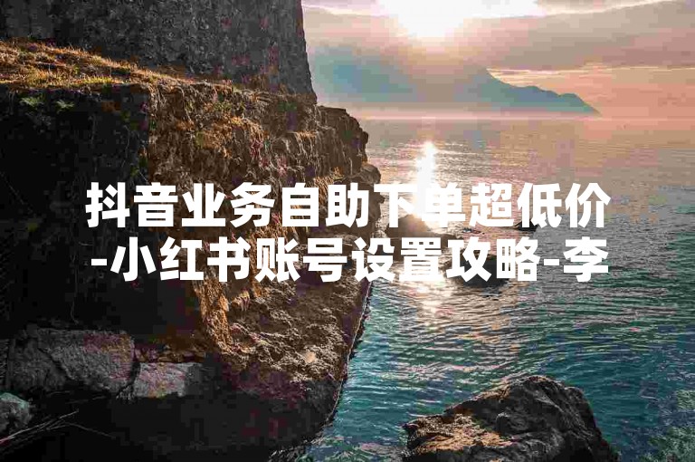 抖音业务自助下单超低价-小红书账号设置攻略-李佳琦回应淘宝合作邀约-综合助力发卡平台