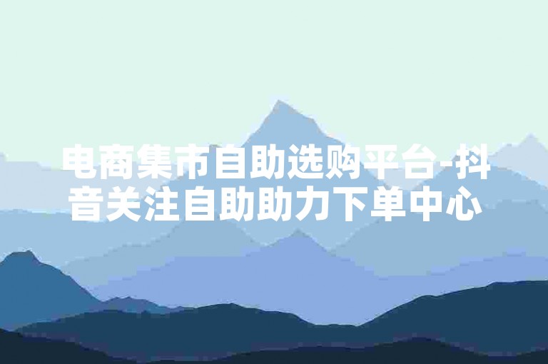 电商集市自助选购平台-抖音关注自助助力下单中心