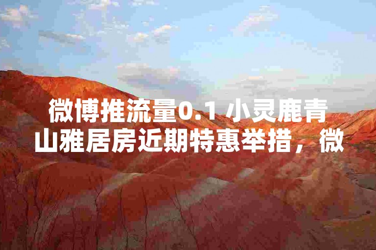 微博推流量0.1 小灵鹿青山雅居房近期特惠举措，微博热推小灵鹿青山雅居房近期特惠抢先知！新手专享！-免费领空间人气30平台