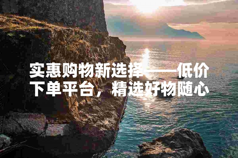 实惠购物新选择——低价下单平台，精选好物随心购，畅享超值优惠！